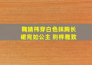 鞠婧祎穿白色抹胸长裙宛如公主 别样雅致